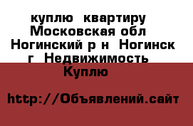 куплю  квартиру - Московская обл., Ногинский р-н, Ногинск г. Недвижимость » Куплю   